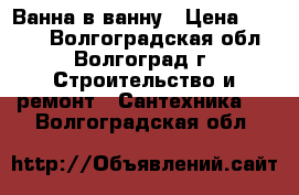 Ванна в ванну › Цена ­ 5 800 - Волгоградская обл., Волгоград г. Строительство и ремонт » Сантехника   . Волгоградская обл.